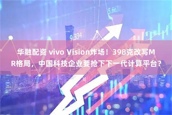 华融配资 vivo Vision炸场!398克改写MR格局,中国科技企业要抢下下一代计算平台?