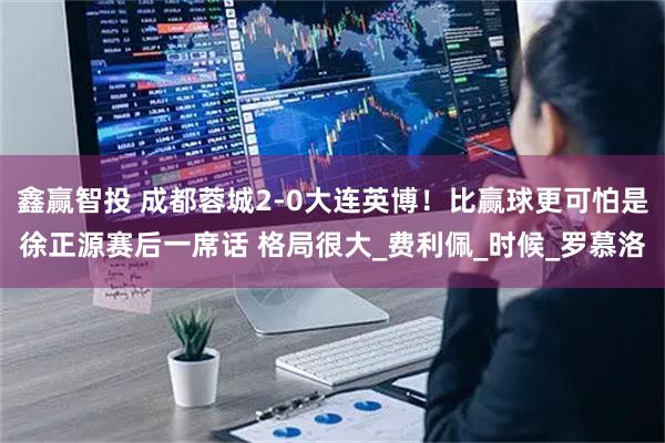 鑫赢智投 成都蓉城2-0大连英博!比赢球更可怕是徐正源赛后一席话 格局很大_费利佩_时候_罗慕洛