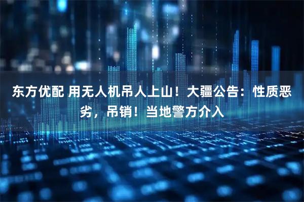 东方优配 用无人机吊人上山!大疆公告:性质恶劣,吊销!当地警方介入