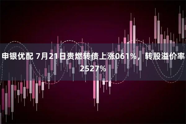 申银优配 7月21日贵燃转债上涨061%，转股溢价率2527%