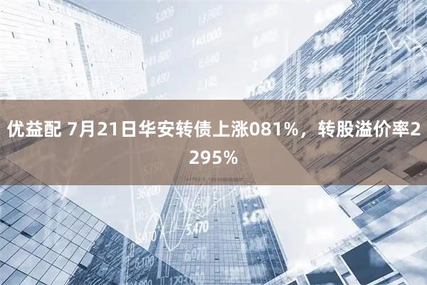 优益配 7月21日华安转债上涨081%，转股溢价率2295%