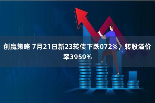 创赢策略 7月21日新23转债下跌072%，转股溢价率3959%