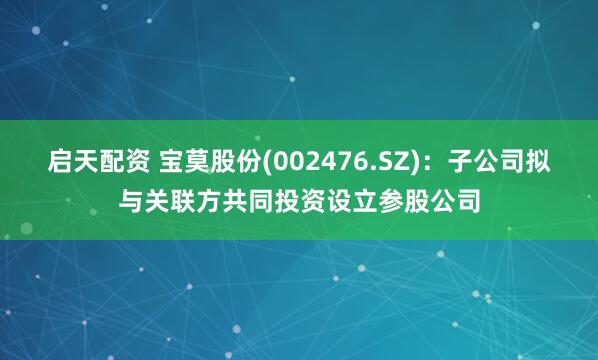 启天配资 宝莫股份(002476.SZ)：子公司拟与关联方共同投资设立参股公司