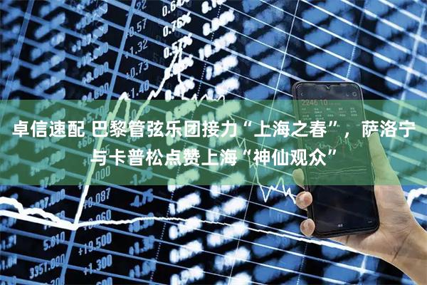 卓信速配 巴黎管弦乐团接力“上海之春”，萨洛宁与卡普松点赞上海“神仙观众”