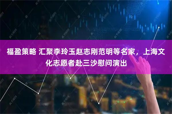 福盈策略 汇聚李玲玉赵志刚范明等名家，上海文化志愿者赴三沙慰问演出