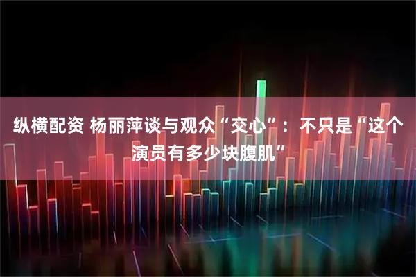 纵横配资 杨丽萍谈与观众“交心”：不只是“这个演员有多少块腹肌”
