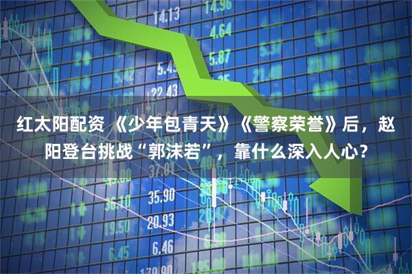红太阳配资 《少年包青天》《警察荣誉》后，赵阳登台挑战“郭沫若”，靠什么深入人心？