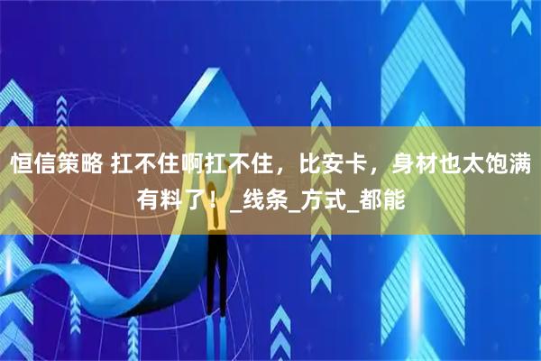 恒信策略 扛不住啊扛不住，比安卡，身材也太饱满有料了！_线条_方式_都能