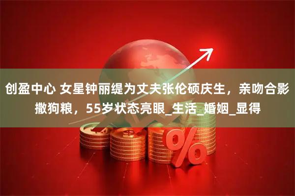 创盈中心 女星钟丽缇为丈夫张伦硕庆生，亲吻合影撒狗粮，55岁状态亮眼_生活_婚姻_显得