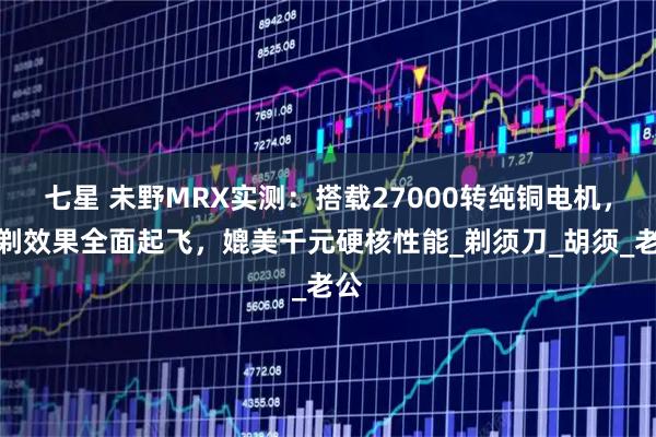 七星 未野MRX实测：搭载27000转纯铜电机，净剃效果全面起飞，媲美千元硬核性能_剃须刀_胡须_老公