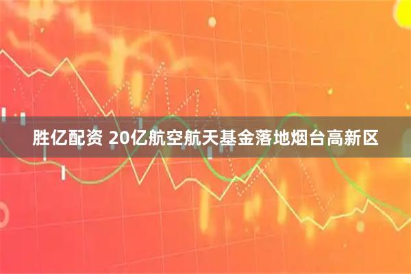 胜亿配资 20亿航空航天基金落地烟台高新区