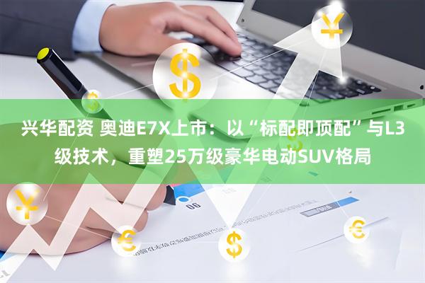 兴华配资 奥迪E7X上市：以“标配即顶配”与L3级技术，重塑25万级豪华电动SUV格局