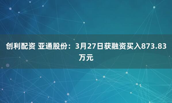 创利配资 亚通股份：3月27日获融资买入873.83万元