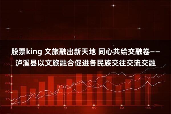 股票king 文旅融出新天地 同心共绘交融卷——泸溪县以文旅融合促进各民族交往交流交融