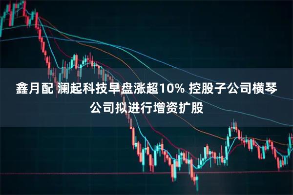 鑫月配 澜起科技早盘涨超10% 控股子公司横琴公司拟进行增资扩股