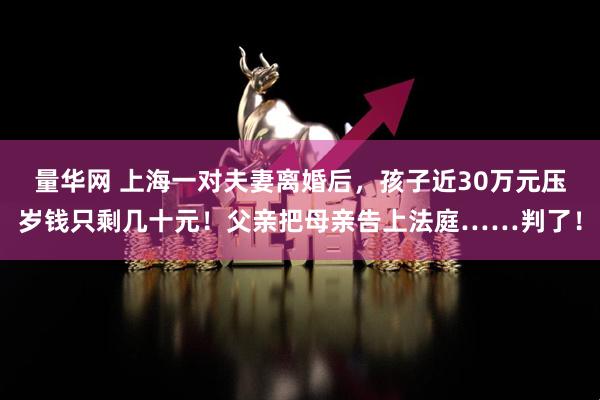 量华网 上海一对夫妻离婚后，孩子近30万元压岁钱只剩几十元！父亲把母亲告上法庭……判了！