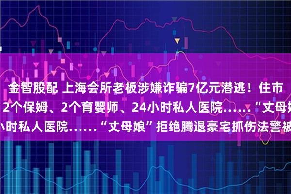 金智股配 上海会所老板涉嫌诈骗7亿元潜逃！住市中心豪宅，配3个司机、2个保姆、2个育婴师、24小时私人医院……“丈母娘”拒绝腾退豪宅抓伤法警被拘
