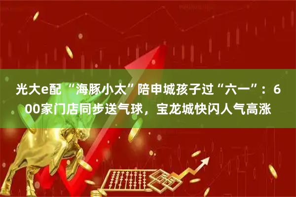光大e配 “海豚小太”陪申城孩子过“六一”：600家门店同步送气球，宝龙城快闪人气高涨