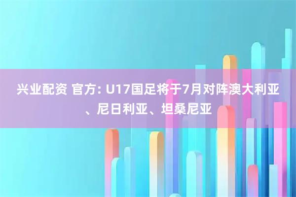 兴业配资 官方: U17国足将于7月对阵澳大利亚、尼日利亚、坦桑尼亚