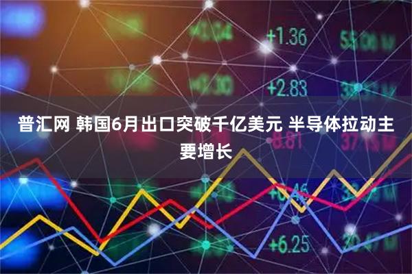 普汇网 韩国6月出口突破千亿美元 半导体拉动主要增长
