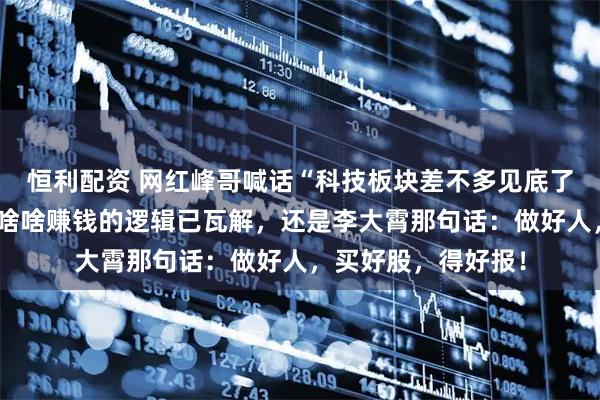 恒利配资 网红峰哥喊话“科技板块差不多见底了”：买啥啥涨，买啥啥赚钱的逻辑已瓦解，还是李大霄那句话：做好人，买好股，得好报！