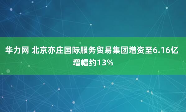 华力网 北京亦庄国际服务贸易集团增资至6.16亿 增幅约13%