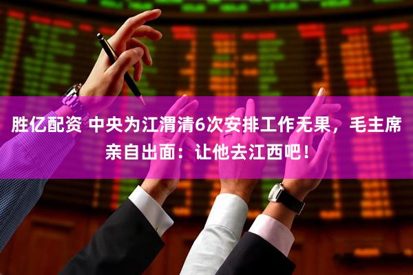 胜亿配资 中央为江渭清6次安排工作无果，毛主席亲自出面：让他去江西吧！