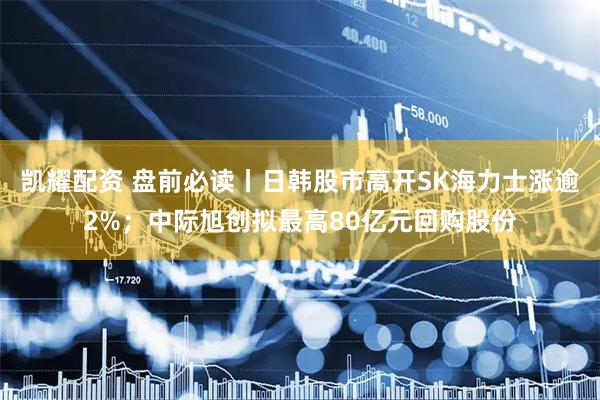 凯耀配资 盘前必读丨日韩股市高开SK海力士涨逾2%；中际旭创拟最高80亿元回购股份
