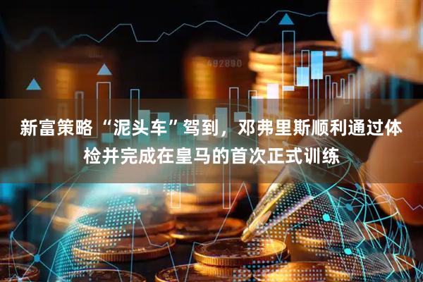 新富策略 “泥头车”驾到，邓弗里斯顺利通过体检并完成在皇马的首次正式训练