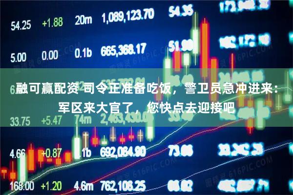 融可赢配资 司令正准备吃饭，警卫员急冲进来：军区来大官了，您快点去迎接吧