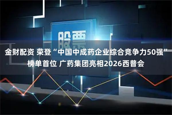 金财配资 荣登“中国中成药企业综合竞争力50强”榜单首位 广药集团亮相2026西普会
