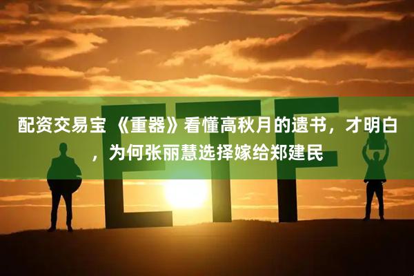 配资交易宝 《重器》看懂高秋月的遗书，才明白，为何张丽慧选择嫁给郑建民