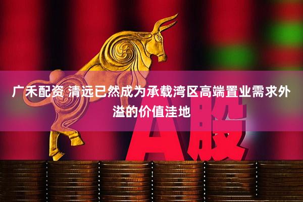 广禾配资 清远已然成为承载湾区高端置业需求外溢的价值洼地