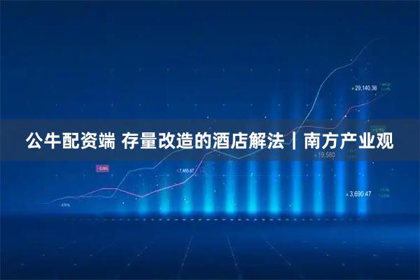 公牛配资端 存量改造的酒店解法｜南方产业观