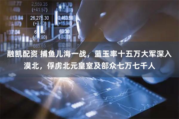 融凯配资 捕鱼儿海一战，蓝玉率十五万大军深入漠北，俘虏北元皇室及部众七万七千人
