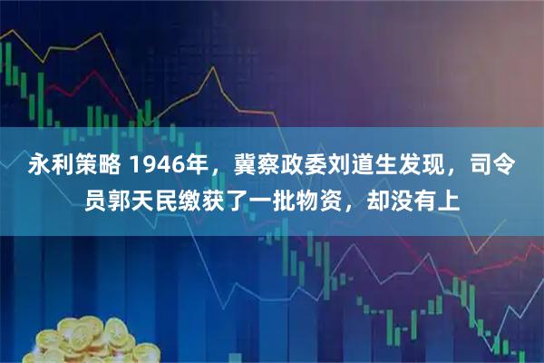 永利策略 1946年,冀察政委刘道生发现,司令员郭天民缴获了一批物资,却没有上